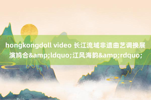 hongkongdoll video 长江流域非遗曲艺调换展演鸠合&ldquo;江风海韵&rdquo;