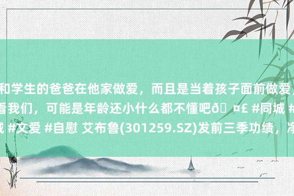 和学生的爸爸在他家做爱，而且是当着孩子面前做爱，太刺激了，孩子完全不看我们，可能是年龄还小什么都不懂吧🤣 #同城 #文爱 #自慰 艾布鲁(301259.SZ)发前三季功绩，净耗损3353.32万元