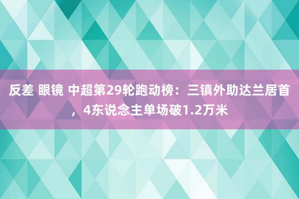 反差 眼镜 中超第29轮跑动榜：三镇外助达兰居首，4东说念主单场破1.2万米