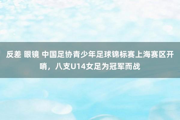 反差 眼镜 中国足协青少年足球锦标赛上海赛区开哨，八支U14女足为冠军而战