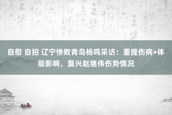 自慰 自拍 辽宁惨败青岛杨鸣采访：重提伤病+体能影响，复兴赵继伟伤势情况