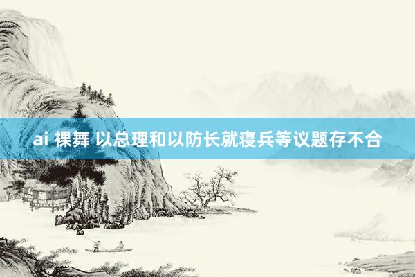 ai 裸舞 以总理和以防长就寝兵等议题存不合