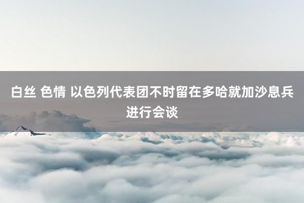 白丝 色情 以色列代表团不时留在多哈就加沙息兵进行会谈