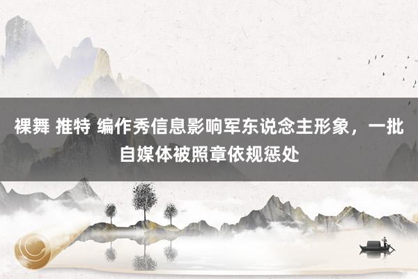 裸舞 推特 编作秀信息影响军东说念主形象，一批自媒体被照章依规惩处