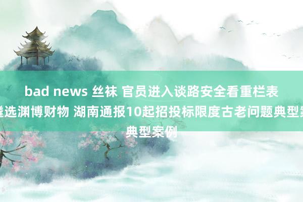 bad news 丝袜 官员进入谈路安全看重栏表情遴选渊博财物 湖南通报10起招投标限度古老问题典型案例