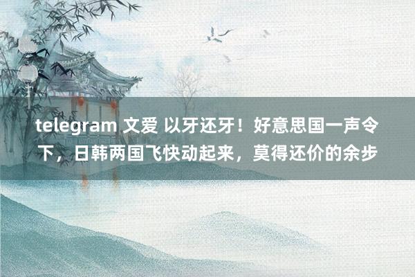 telegram 文爱 以牙还牙！好意思国一声令下，日韩两国飞快动起来，莫得还价的余步