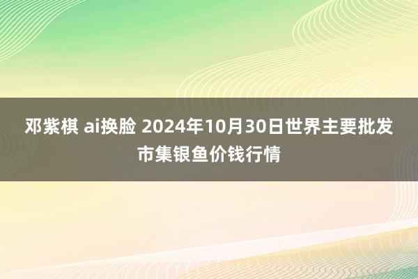 邓紫棋 ai换脸 2024年10月30日世界主要批发市集银鱼价钱行情