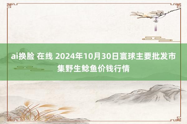 ai换脸 在线 2024年10月30日寰球主要批发市集野生鲶鱼价钱行情