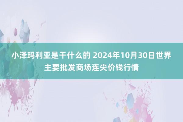 小泽玛利亚是干什么的 2024年10月30日世界主要批发商场连尖价钱行情