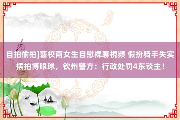 自拍偷拍]藝校兩女生自慰裸聊視頻 假扮骑手失实摆拍博眼球，钦州警方：行政处罚4东谈主！