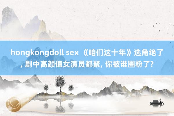 hongkongdoll sex 《咱们这十年》选角绝了， 剧中高颜值女演员都聚， 你被谁圈粉了?