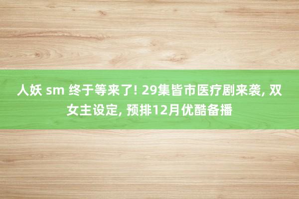 人妖 sm 终于等来了! 29集皆市医疗剧来袭， 双女主设定， 预排12月优酷备播