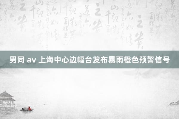 男同 av 上海中心边幅台发布暴雨橙色预警信号