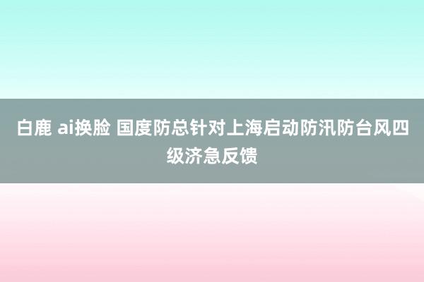 白鹿 ai换脸 国度防总针对上海启动防汛防台风四级济急反馈