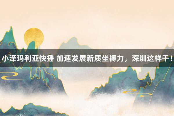 小泽玛利亚快播 加速发展新质坐褥力，深圳这样干！