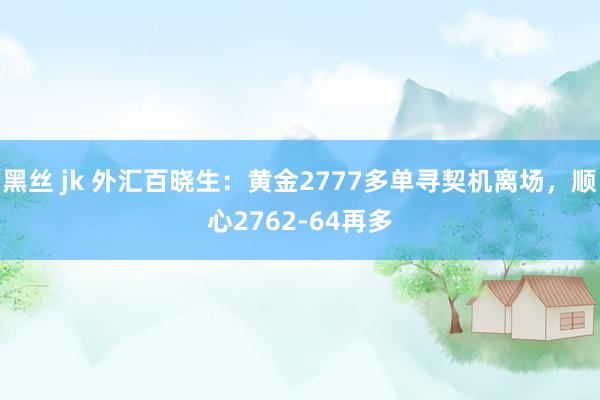 黑丝 jk 外汇百晓生：黄金2777多单寻契机离场，顺心2762-64再多