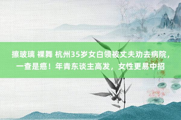 擦玻璃 裸舞 杭州35岁女白领被丈夫劝去病院，一查是癌！年青东谈主高发，女性更易中招