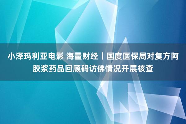 小泽玛利亚电影 海量财经丨国度医保局对复方阿胶浆药品回顾码访佛情况开展核查