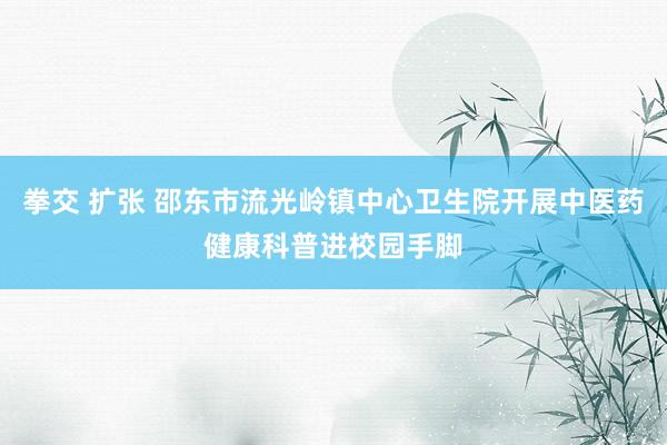 拳交 扩张 邵东市流光岭镇中心卫生院开展中医药健康科普进校园手脚