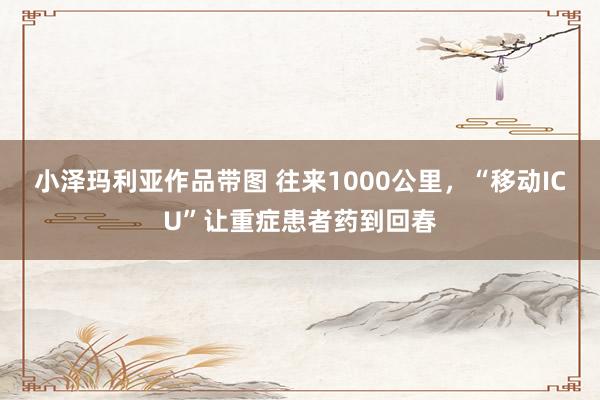 小泽玛利亚作品带图 往来1000公里，“移动ICU”让重症患者药到回春