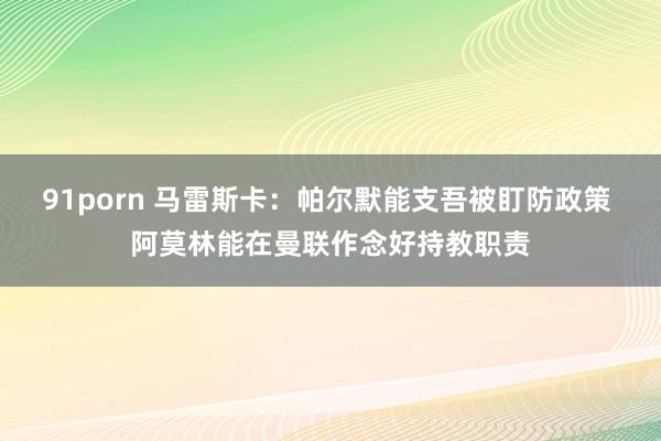 91porn 马雷斯卡：帕尔默能支吾被盯防政策 阿莫林能在曼联作念好持教职责