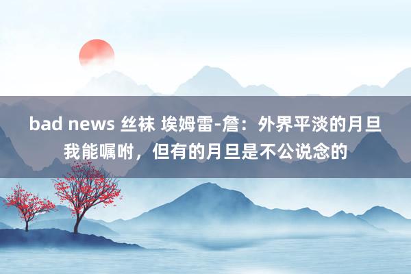 bad news 丝袜 埃姆雷-詹：外界平淡的月旦我能嘱咐，但有的月旦是不公说念的