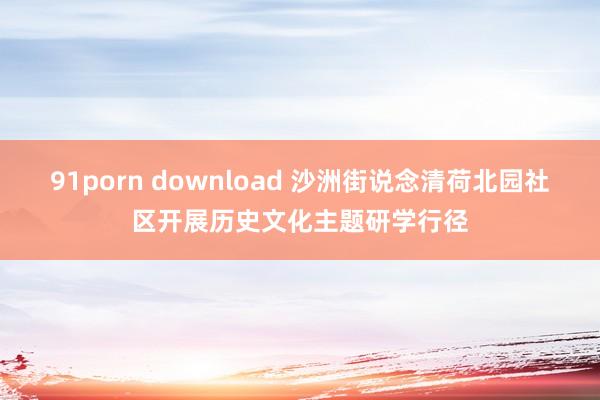 91porn download 沙洲街说念清荷北园社区开展历史文化主题研学行径