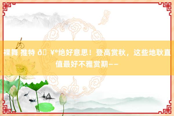 裸舞 推特 🥰绝好意思！登高赏秋，这些地耿直值最好不雅赏期——