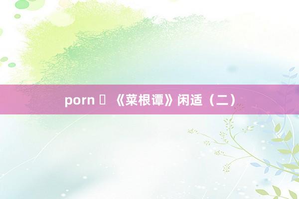 porn ​《菜根谭》闲适（二）