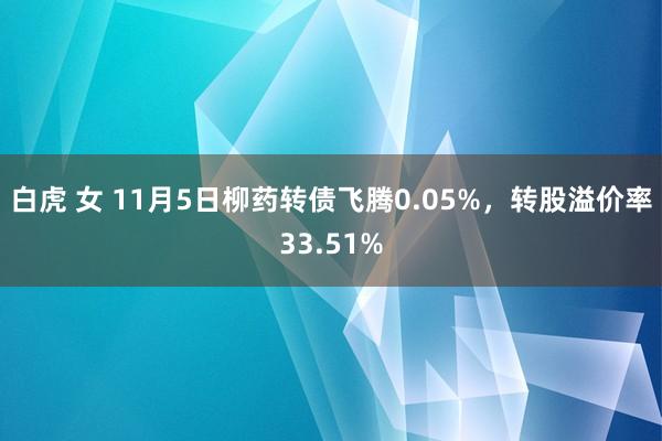 白虎 女 11月5日柳药转债飞腾0.05%，转股溢价率33.51%