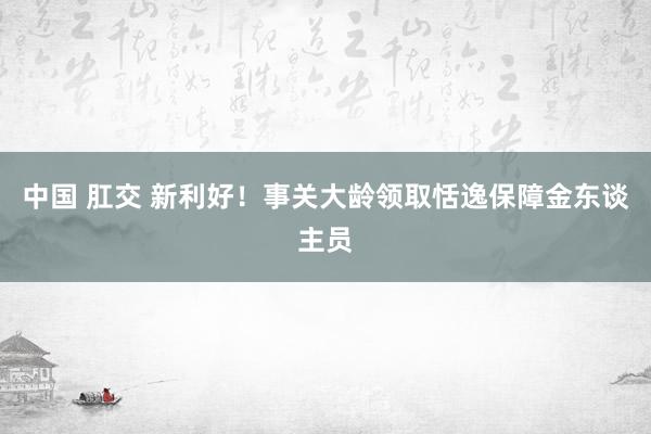 中国 肛交 新利好！事关大龄领取恬逸保障金东谈主员