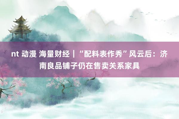 nt 动漫 海量财经｜“配料表作秀”风云后：济南良品铺子仍在售卖关系家具