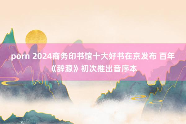 porn 2024商务印书馆十大好书在京发布 百年《辞源》初次推出音序本