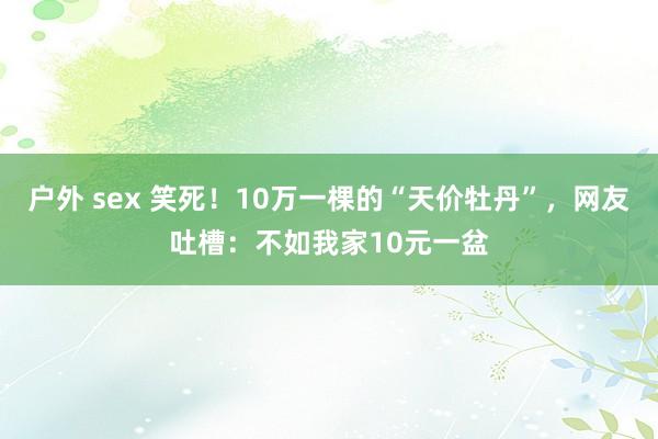 户外 sex 笑死！10万一棵的“天价牡丹”，网友吐槽：不如我家10元一盆