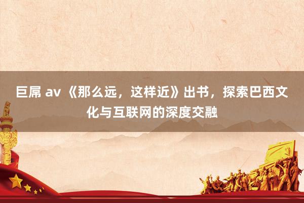 巨屌 av 《那么远，这样近》出书，探索巴西文化与互联网的深度交融