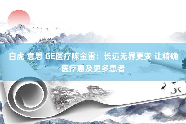 白虎 意思 GE医疗陈金雷：长远无界更变 让精确医疗惠及更多患者