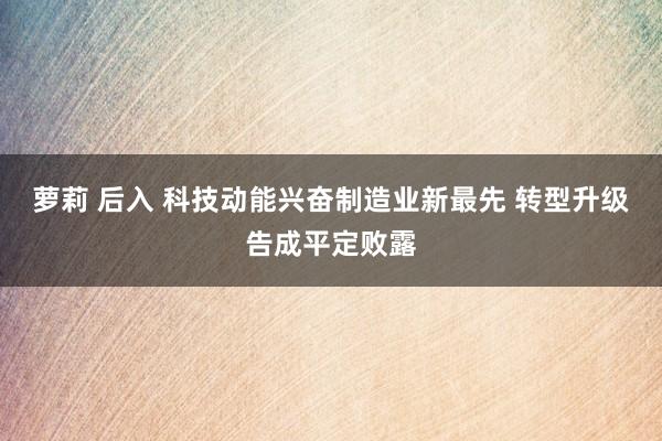 萝莉 后入 科技动能兴奋制造业新最先 转型升级告成平定败露