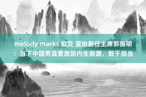 melody marks 肛交 篮协新任主席郭振明：当下中国男篮要激励内生能源，敢于担当