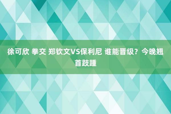 徐可欣 拳交 郑钦文VS保利尼 谁能晋级？今晚翘首跂踵