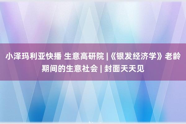 小泽玛利亚快播 生意高研院 |《银发经济学》老龄期间的生意社会 | 封面天天见