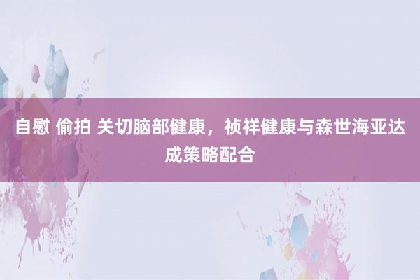 自慰 偷拍 关切脑部健康，祯祥健康与森世海亚达成策略配合