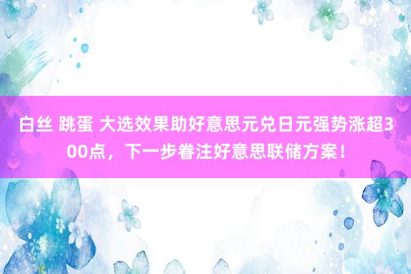 白丝 跳蛋 大选效果助好意思元兑日元强势涨超300点，下一步眷注好意思联储方案！