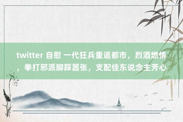 twitter 自慰 一代狂兵重返都市，烈酒燃情，拳打邪派脚踩嚣张，支配佳东说念主芳心