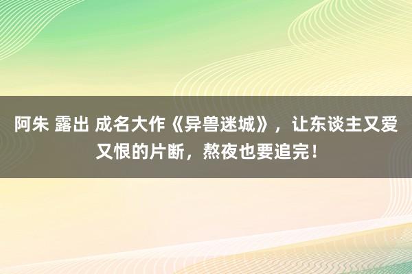 阿朱 露出 成名大作《异兽迷城》，让东谈主又爱又恨的片断，熬夜也要追完！