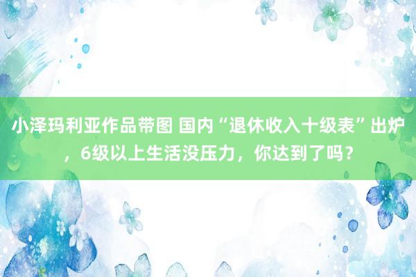 小泽玛利亚作品带图 国内“退休收入十级表”出炉，6级以上生活没压力，你达到了吗？