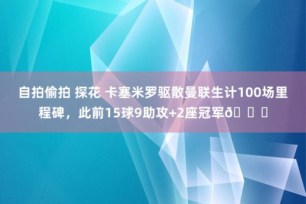 自拍偷拍 探花 卡塞米罗驱散曼联生计100场里程碑，此前15球9助攻+2座冠军🏆