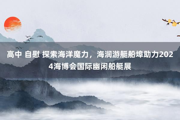 高中 自慰 探索海洋魔力，海润游艇船埠助力2024海博会国际幽闲船艇展