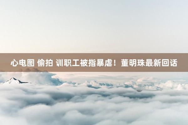 心电图 偷拍 训职工被指暴虐！董明珠最新回话