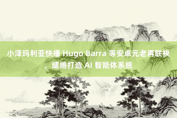 小泽玛利亚快播 Hugo Barra 等安卓元老再联袂，缱绻打造 AI 智能体系统