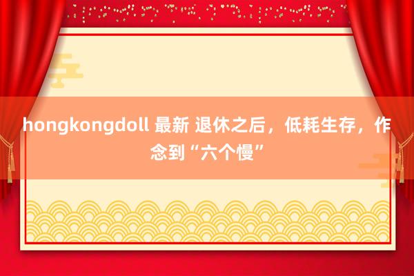 hongkongdoll 最新 退休之后，低耗生存，作念到“六个慢”